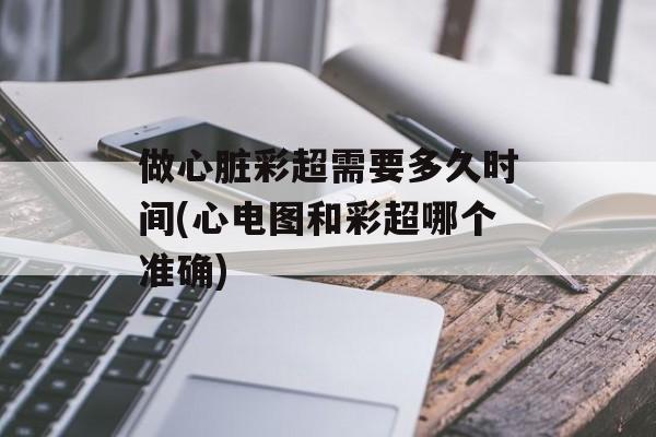 做心脏彩超需要多久时间(心电图和彩超哪个准确)-第1张图片-
