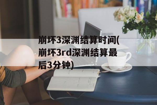 崩坏3深渊结算时间(崩坏3rd深渊结算最后3分钟)-第1张图片-