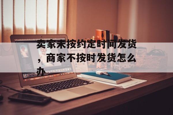 卖家未按约定时间发货，商家不按时发货怎么办-第1张图片-
