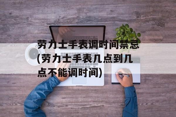 劳力士手表调时间禁忌(劳力士手表几点到几点不能调时间)-第1张图片-