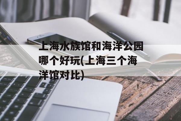 上海水族馆和海洋公园哪个好玩(上海三个海洋馆对比)-第1张图片-