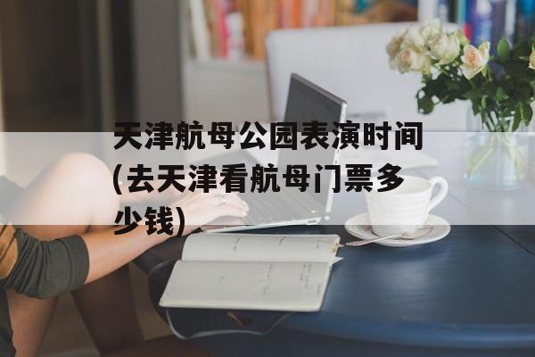 天津航母公园表演时间(去天津看航母门票多少钱)-第1张图片-