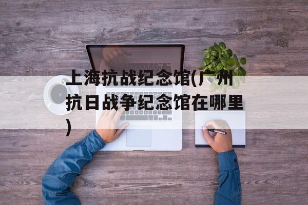 上海抗战纪念馆(广州抗日战争纪念馆在哪里)-第1张图片-