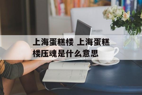 上海蛋糕楼 上海蛋糕楼压魂是什么意思-第1张图片-