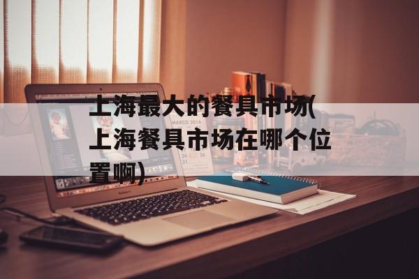 上海最大的餐具市场(上海餐具市场在哪个位置啊)-第1张图片-