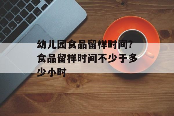 幼儿园食品留样时间？食品留样时间不少于多少小时-第1张图片-