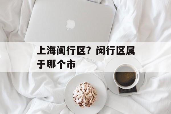 上海闽行区？闵行区属于哪个市-第1张图片-
