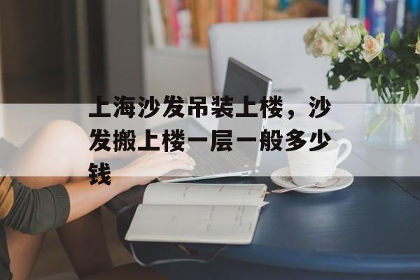 上海沙发吊装上楼，沙发搬上楼一层一般多少钱-第1张图片-