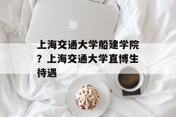 上海交通大学船建学院？上海交通大学直博生待遇-第1张图片-