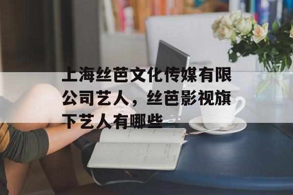上海丝芭文化传媒有限公司艺人，丝芭影视旗下艺人有哪些-第1张图片-