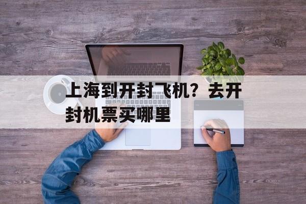 上海到开封飞机？去开封机票买哪里-第1张图片-