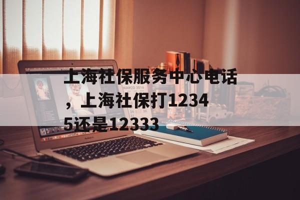 上海社保服务中心电话，上海社保打12345还是12333-第1张图片-