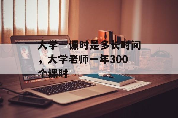 大学一课时是多长时间，大学老师一年300个课时-第1张图片-