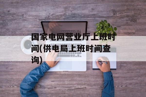 国家电网营业厅上班时间(供电局上班时间查询)-第1张图片-
