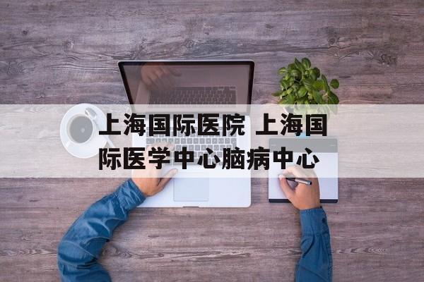 上海国际医院 上海国际医学中心脑病中心-第1张图片-