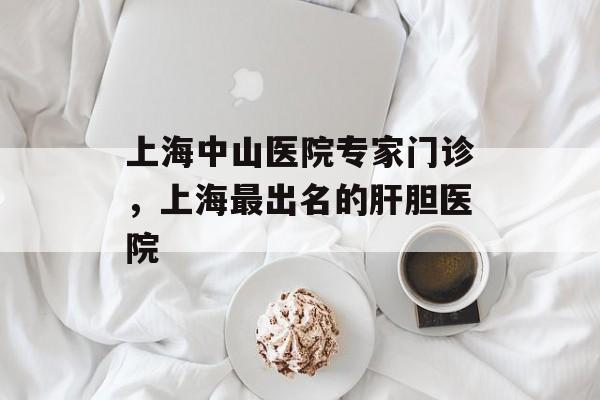 上海中山医院专家门诊，上海最出名的肝胆医院-第1张图片-