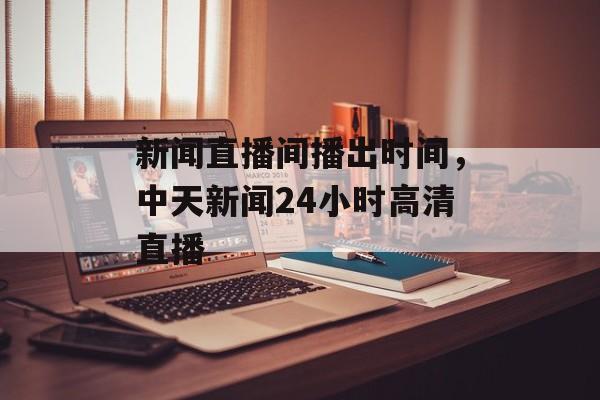 新闻直播间播出时间，中天新闻24小时高清直播-第1张图片-