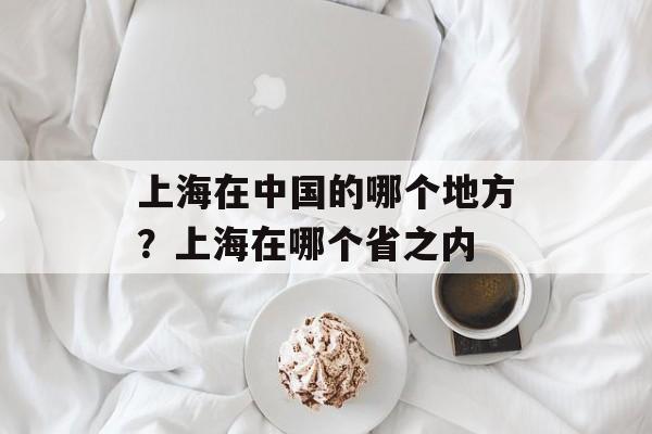上海在中国的哪个地方？上海在哪个省之内-第1张图片-