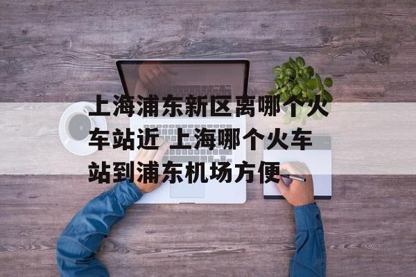 上海浦东新区离哪个火车站近 上海哪个火车站到浦东机场方便-第1张图片-