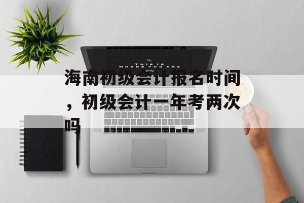 海南初级会计报名时间，初级会计一年考两次吗-第1张图片-