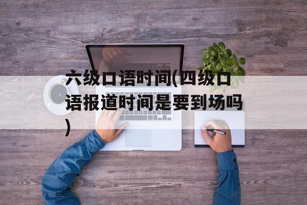 六级口语时间(四级口语报道时间是要到场吗)-第1张图片-