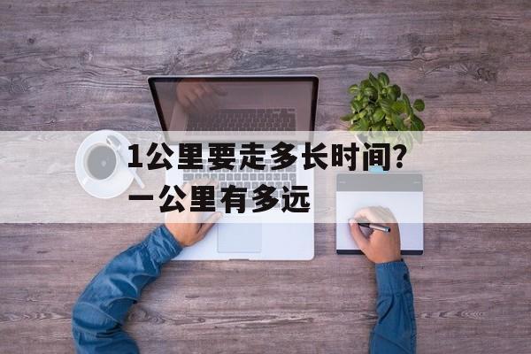 1公里要走多长时间？一公里有多远-第1张图片-