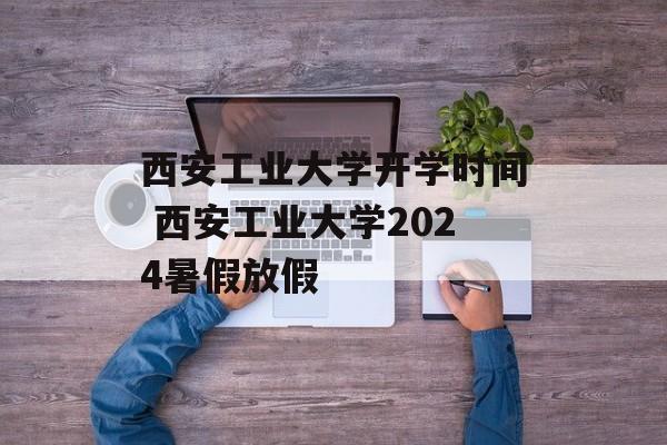 西安工业大学开学时间 西安工业大学2024暑假放假-第1张图片-