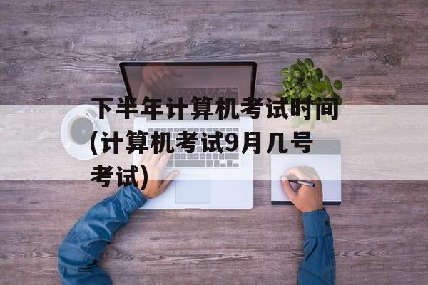 下半年计算机考试时间(计算机考试9月几号考试)-第1张图片-