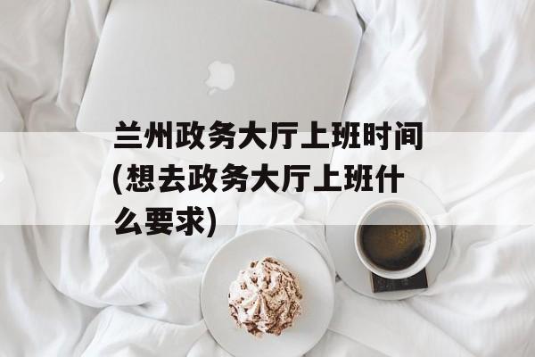 兰州政务大厅上班时间(想去政务大厅上班什么要求)-第1张图片-
