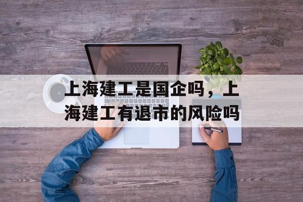上海建工是国企吗，上海建工有退市的风险吗-第1张图片-