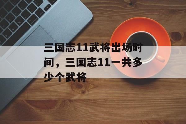 三国志11武将出场时间，三国志11一共多少个武将-第1张图片-