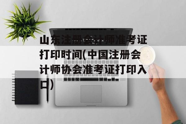 山东注册会计师准考证打印时间(中国注册会计师协会准考证打印入口)-第1张图片-