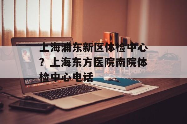 上海浦东新区体检中心？上海东方医院南院体检中心电话-第1张图片-