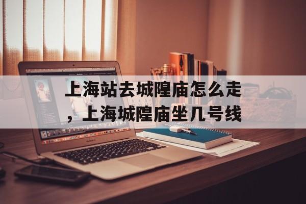 上海站去城隍庙怎么走，上海城隍庙坐几号线-第1张图片-