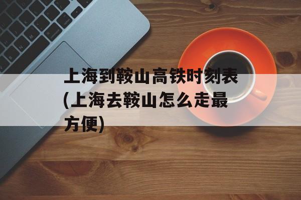 上海到鞍山高铁时刻表(上海去鞍山怎么走最方便)-第1张图片-