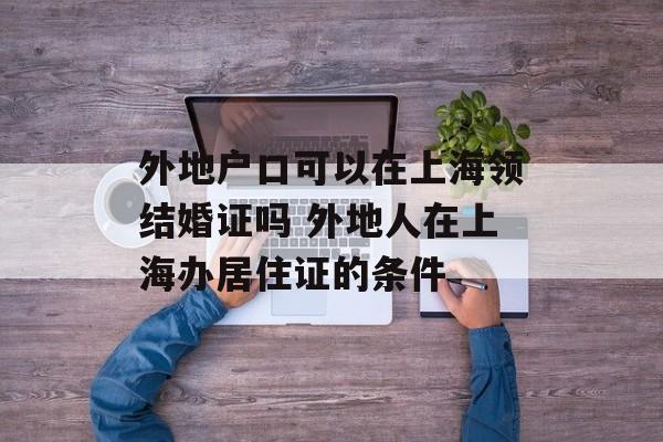 外地户口可以在上海领结婚证吗 外地人在上海办居住证的条件-第1张图片-