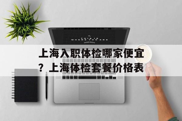 上海入职体检哪家便宜？上海体检套餐价格表-第1张图片-