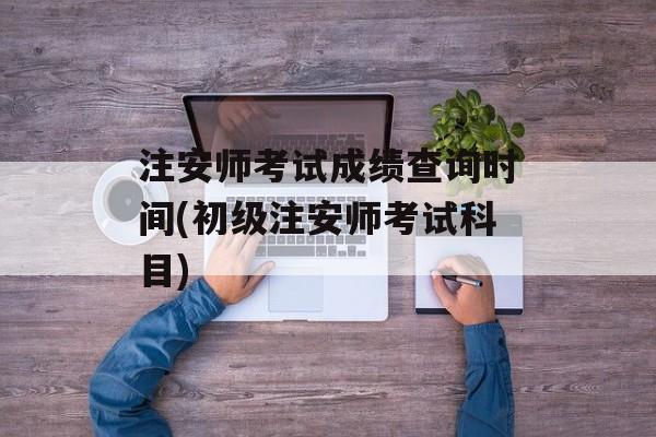 注安师考试成绩查询时间(初级注安师考试科目)-第1张图片-