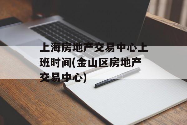 上海房地产交易中心上班时间(金山区房地产交易中心)-第1张图片-