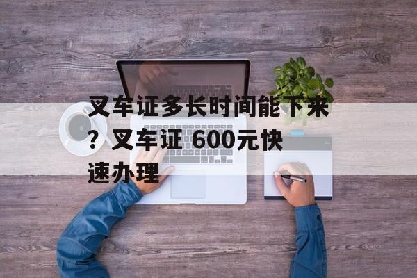 叉车证多长时间能下来？叉车证 600元快速办理-第1张图片-
