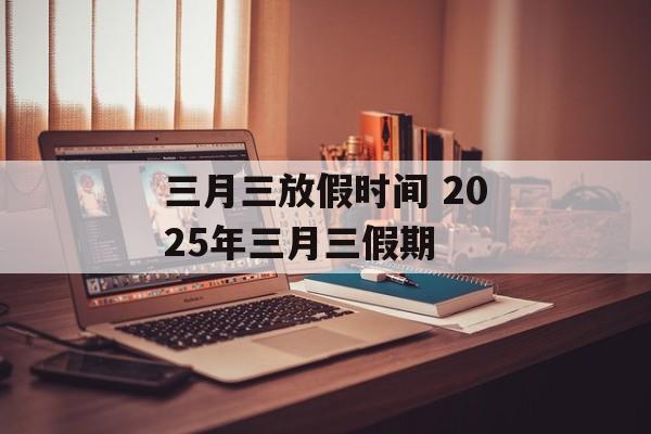 三月三放假时间 2025年三月三假期-第1张图片-