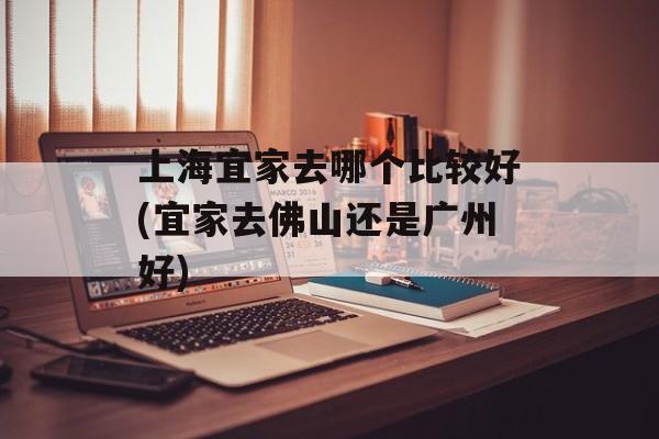 上海宜家去哪个比较好(宜家去佛山还是广州好)-第1张图片-
