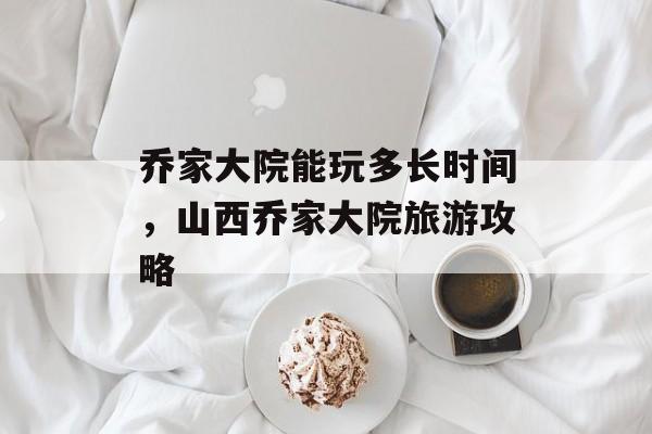 乔家大院能玩多长时间，山西乔家大院旅游攻略-第1张图片-