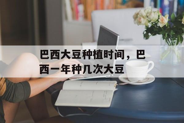 巴西大豆种植时间，巴西一年种几次大豆-第1张图片-