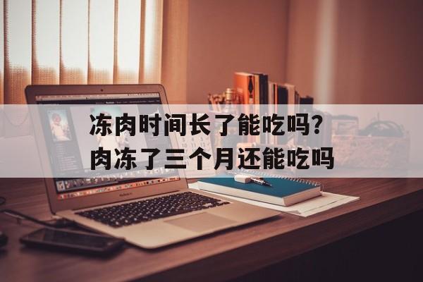 冻肉时间长了能吃吗？肉冻了三个月还能吃吗-第1张图片-