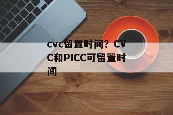 cvc留置时间？CVC和PICC可留置时间-第1张图片-
