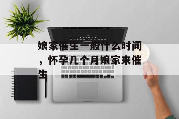 娘家催生一般什么时间，怀孕几个月娘家来催生-第1张图片-