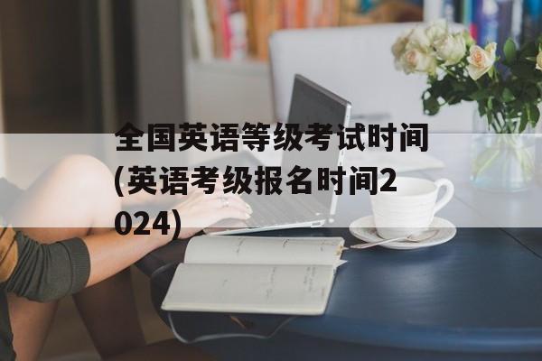 全国英语等级考试时间(英语考级报名时间2024)-第1张图片-
