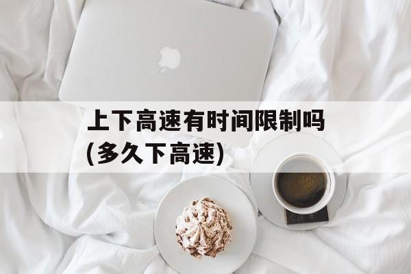 上下高速有时间限制吗(多久下高速)-第1张图片-