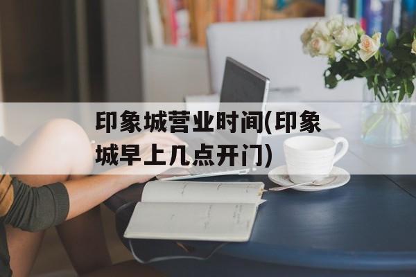 印象城营业时间(印象城早上几点开门)-第1张图片-